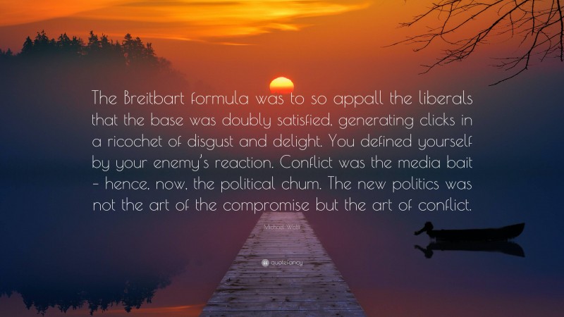 Michael Wolff Quote: “The Breitbart formula was to so appall the liberals that the base was doubly satisfied, generating clicks in a ricochet of disgust and delight. You defined yourself by your enemy’s reaction. Conflict was the media bait – hence, now, the political chum. The new politics was not the art of the compromise but the art of conflict.”