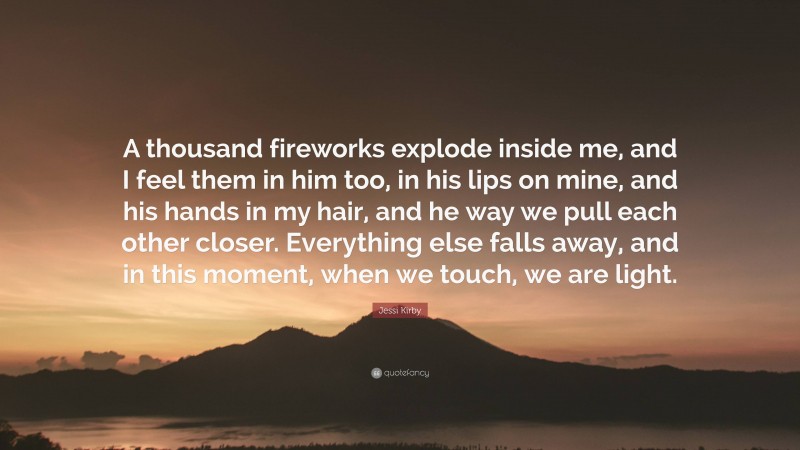 Jessi Kirby Quote: “A thousand fireworks explode inside me, and I feel them in him too, in his lips on mine, and his hands in my hair, and he way we pull each other closer. Everything else falls away, and in this moment, when we touch, we are light.”