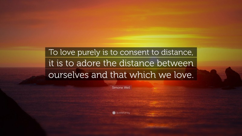 Simone Weil Quote: “To love purely is to consent to distance, it is to adore the distance between ourselves and that which we love.”