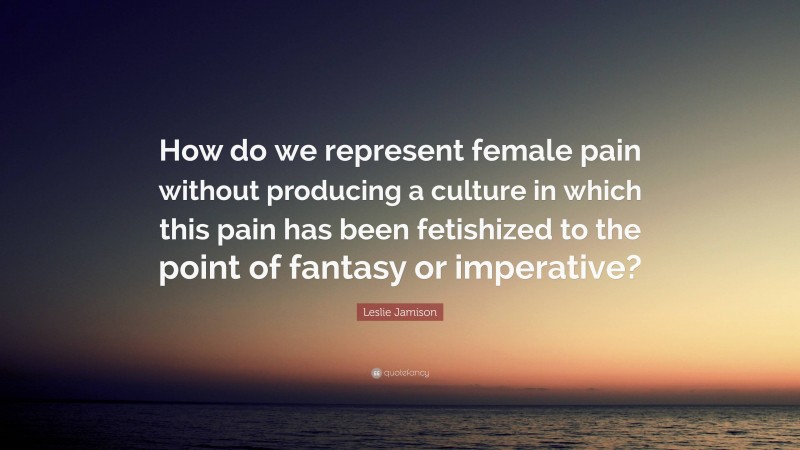 Leslie Jamison Quote: “How do we represent female pain without producing a culture in which this pain has been fetishized to the point of fantasy or imperative?”
