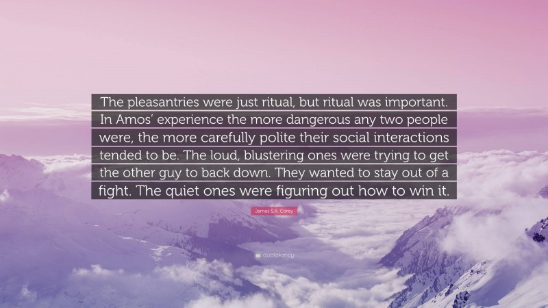 James S.A. Corey Quote: “The pleasantries were just ritual, but ritual was important. In Amos’ experience the more dangerous any two people were, the more carefully polite their social interactions tended to be. The loud, blustering ones were trying to get the other guy to back down. They wanted to stay out of a fight. The quiet ones were figuring out how to win it.”