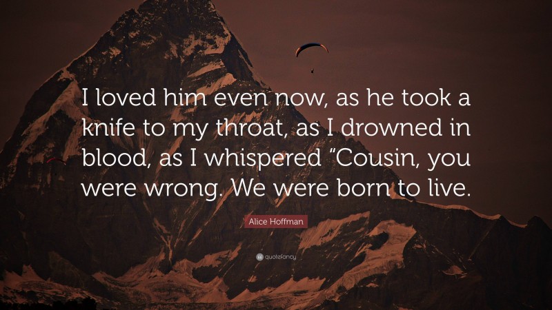 Alice Hoffman Quote: “I loved him even now, as he took a knife to my throat, as I drowned in blood, as I whispered “Cousin, you were wrong. We were born to live.”