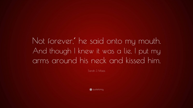 Sarah J. Maas Quote: “Not forever,′ he said onto my mouth. And though I knew it was a lie, I put my arms around his neck and kissed him.”