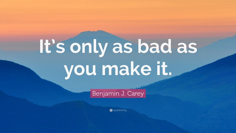 Benjamin J. Carey Quote: “It’s only as bad as you make it.”