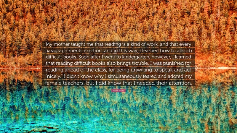 Hope Jahren Quote: “My mother taught me that reading is a kind of work, and that every paragraph merits exertion, and in this way, I learned how to absorb difficult books. Soon after I went to kindergarten, however, I learned that reading difficult books also brings trouble. I was punished for reading ahead of the class, for being unwilling to speak and act “nicely.” I didn’t know why I simultaneously feared and adored my female teachers, but I did know that I needed their attention.”