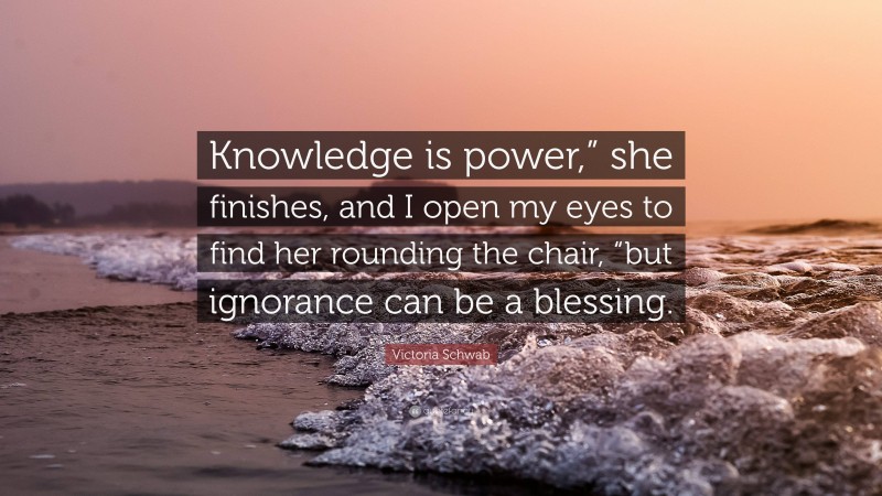 Victoria Schwab Quote: “Knowledge is power,” she finishes, and I open my eyes to find her rounding the chair, “but ignorance can be a blessing.”