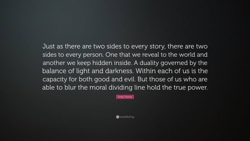 Emily Thorne Quote: “Just as there are two sides to every story, there are two sides to every person. One that we reveal to the world and another we keep hidden inside. A duality governed by the balance of light and darkness. Within each of us is the capacity for both good and evil. But those of us who are able to blur the moral dividing line hold the true power.”