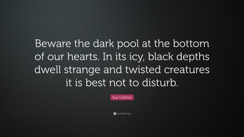 Sue Grafton Quote: “Beware the dark pool at the bottom of our hearts. In its icy, black depths dwell strange and twisted creatures it is best not to disturb.”