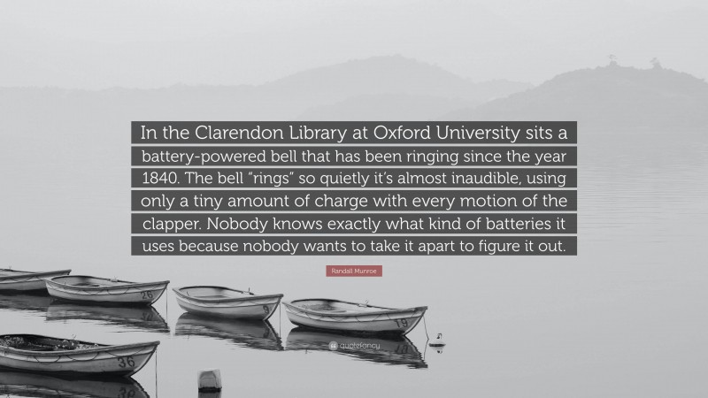 Randall Munroe Quote: “In the Clarendon Library at Oxford University sits a battery-powered bell that has been ringing since the year 1840. The bell “rings” so quietly it’s almost inaudible, using only a tiny amount of charge with every motion of the clapper. Nobody knows exactly what kind of batteries it uses because nobody wants to take it apart to figure it out.”
