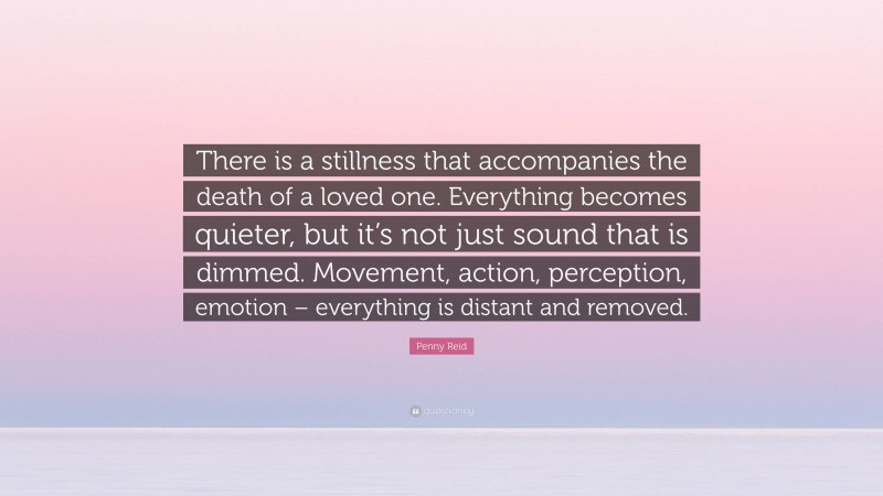 Penny Reid Quote: “There is a stillness that accompanies the death of a loved one. Everything becomes quieter, but it’s not just sound that is dimmed. Movement, action, perception, emotion – everything is distant and removed.”