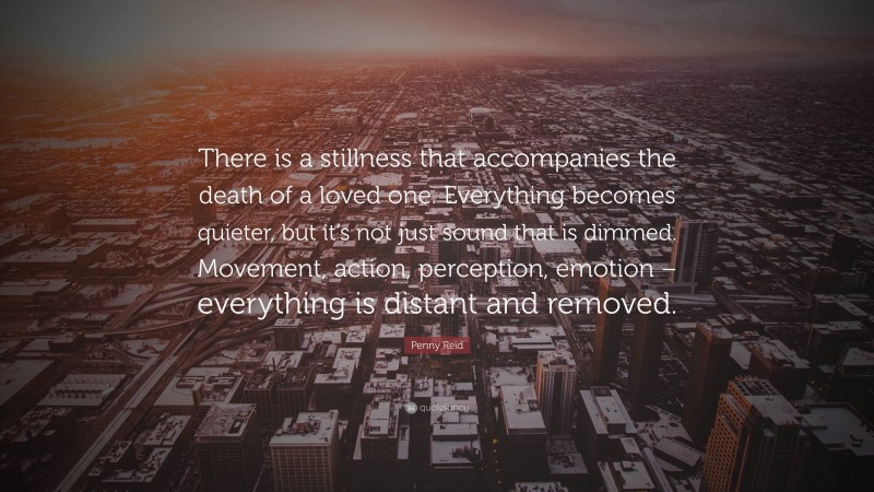 Penny Reid Quote: “There is a stillness that accompanies the death of a loved one. Everything becomes quieter, but it’s not just sound that is dimmed. Movement, action, perception, emotion – everything is distant and removed.”