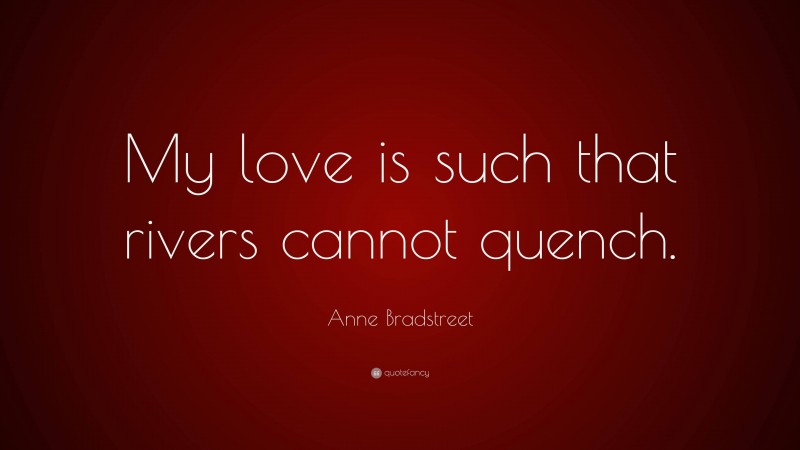 Anne Bradstreet Quote: “My love is such that rivers cannot quench.”