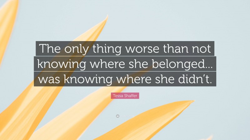 Tessa Shaffer Quote: “The only thing worse than not knowing where she belonged... was knowing where she didn’t.”