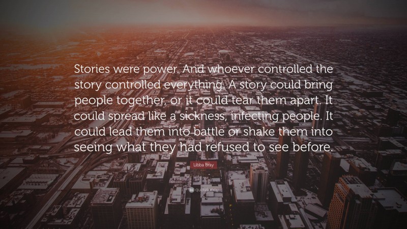 Libba Bray Quote: “Stories were power. And whoever controlled the story controlled everything. A story could bring people together, or it could tear them apart. It could spread like a sickness, infecting people. It could lead them into battle or shake them into seeing what they had refused to see before.”