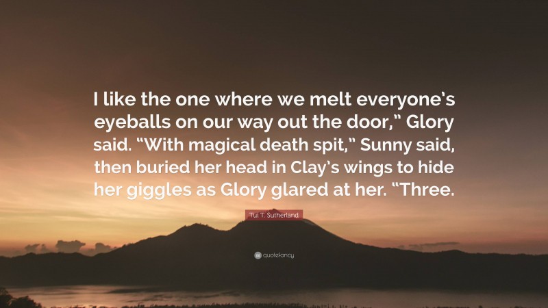 Tui T. Sutherland Quote: “I like the one where we melt everyone’s eyeballs on our way out the door,” Glory said. “With magical death spit,” Sunny said, then buried her head in Clay’s wings to hide her giggles as Glory glared at her. “Three.”