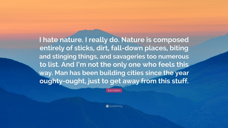 Sue Grafton Quote: “I hate nature. I really do. Nature is composed entirely of sticks, dirt, fall-down places, biting and stinging things, and savageries too numerous to list. And I’m not the only one who feels this way. Man has been building cities since the year oughty-ought, just to get away from this stuff.”