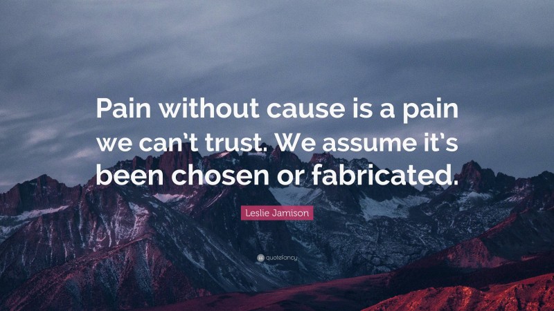 Leslie Jamison Quote: “Pain without cause is a pain we can’t trust. We assume it’s been chosen or fabricated.”