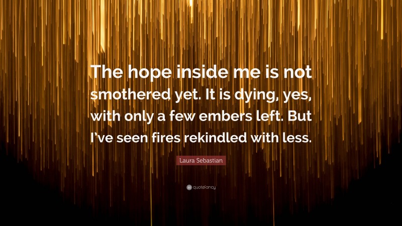 Laura Sebastian Quote: “The hope inside me is not smothered yet. It is dying, yes, with only a few embers left. But I’ve seen fires rekindled with less.”