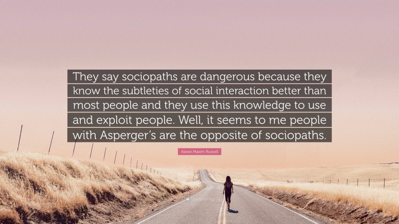 Alexei Maxim Russell Quote: “They say sociopaths are dangerous because they know the subtleties of social interaction better than most people and they use this knowledge to use and exploit people. Well, it seems to me people with Asperger’s are the opposite of sociopaths.”