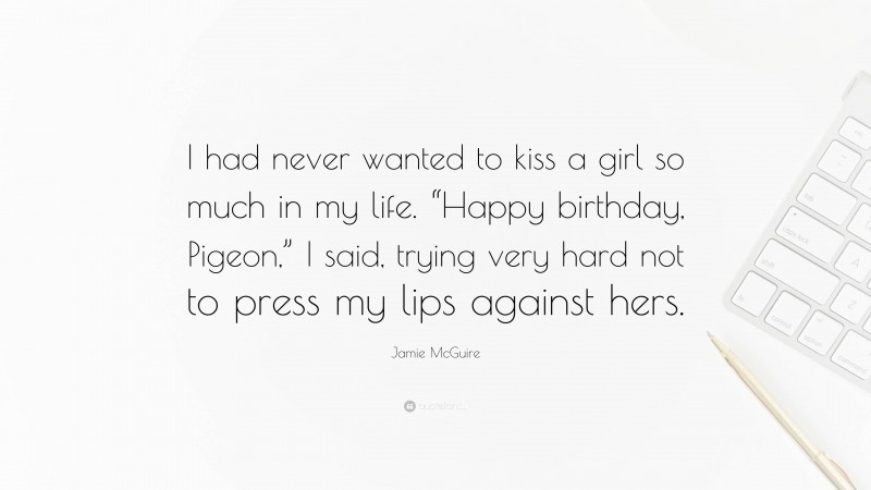 Jamie McGuire Quote: “I had never wanted to kiss a girl so much in my life. “Happy birthday, Pigeon,” I said, trying very hard not to press my lips against hers.”