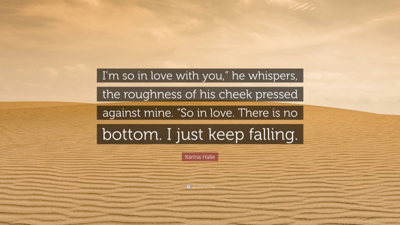 Karina Halle Quote: “I’m so in love with you,” he whispers, the roughness of his cheek pressed against mine. “So in love. There is no bottom. I just keep falling.”