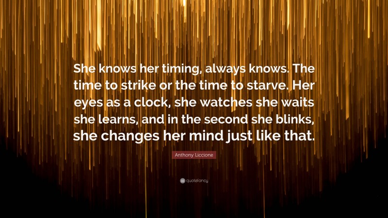 Anthony Liccione Quote: “She knows her timing, always knows. The time to strike or the time to starve. Her eyes as a clock, she watches she waits she learns, and in the second she blinks, she changes her mind just like that.”