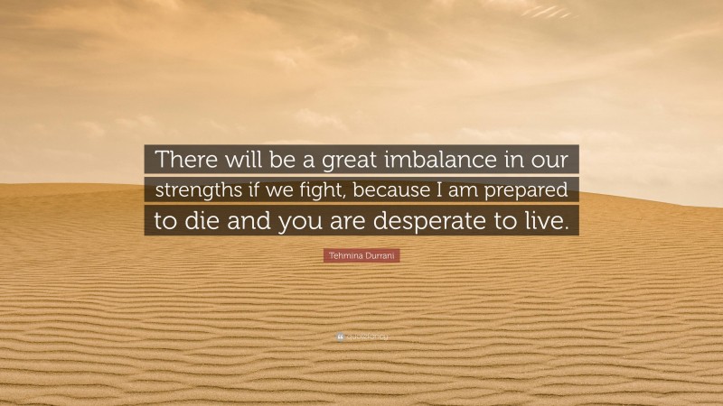 Tehmina Durrani Quote: “There will be a great imbalance in our strengths if we fight, because I am prepared to die and you are desperate to live.”