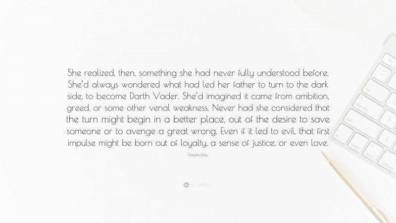 Claudia Gray Quote: “She realized, then, something she had never fully understood before. She’d always wondered what had led her father to turn to the dark side, to become Darth Vader. She’d imagined it came from ambition, greed, or some other venal weakness. Never had she considered that the turn might begin in a better place, out of the desire to save someone or to avenge a great wrong. Even if it led to evil, that first impulse might be born out of loyalty, a sense of justice, or even love.”