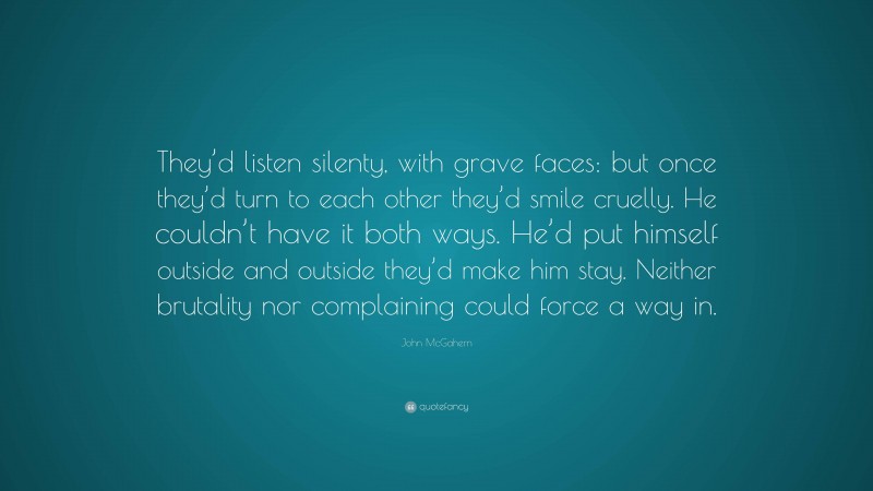 John McGahern Quote: “They’d listen silenty, with grave faces: but once they’d turn to each other they’d smile cruelly. He couldn’t have it both ways. He’d put himself outside and outside they’d make him stay. Neither brutality nor complaining could force a way in.”