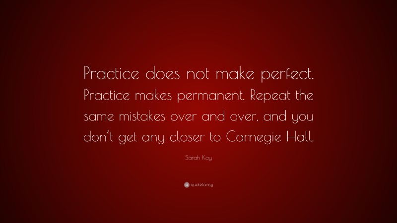 Sarah Kay Quote: “Practice does not make perfect. Practice makes permanent. Repeat the same mistakes over and over, and you don’t get any closer to Carnegie Hall.”