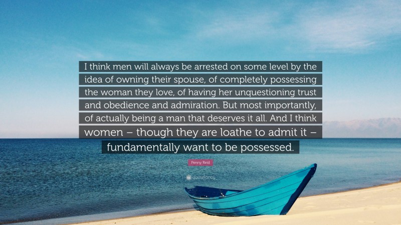 Penny Reid Quote: “I think men will always be arrested on some level by the idea of owning their spouse, of completely possessing the woman they love, of having her unquestioning trust and obedience and admiration. But most importantly, of actually being a man that deserves it all. And I think women – though they are loathe to admit it – fundamentally want to be possessed.”