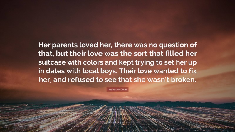 Seanan McGuire Quote: “Her parents loved her, there was no question of that, but their love was the sort that filled her suitcase with colors and kept trying to set her up in dates with local boys. Their love wanted to fix her, and refused to see that she wasn’t broken.”