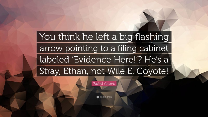 Rachel Vincent Quote: “You think he left a big flashing arrow pointing to a filing cabinet labeled ‘Evidence Here!’? He’s a Stray, Ethan, not Wile E. Coyote!”