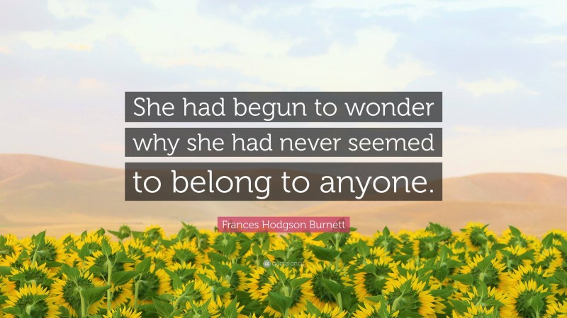Frances Hodgson Burnett Quote: “She had begun to wonder why she had never seemed to belong to anyone.”