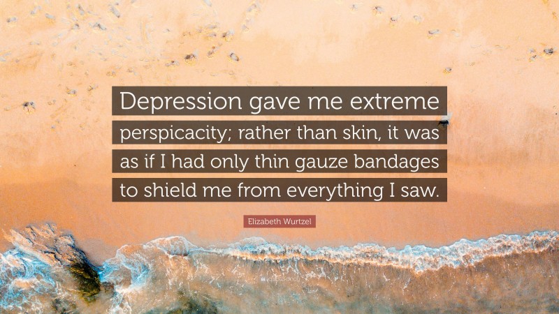 Elizabeth Wurtzel Quote: “Depression gave me extreme perspicacity; rather than skin, it was as if I had only thin gauze bandages to shield me from everything I saw.”