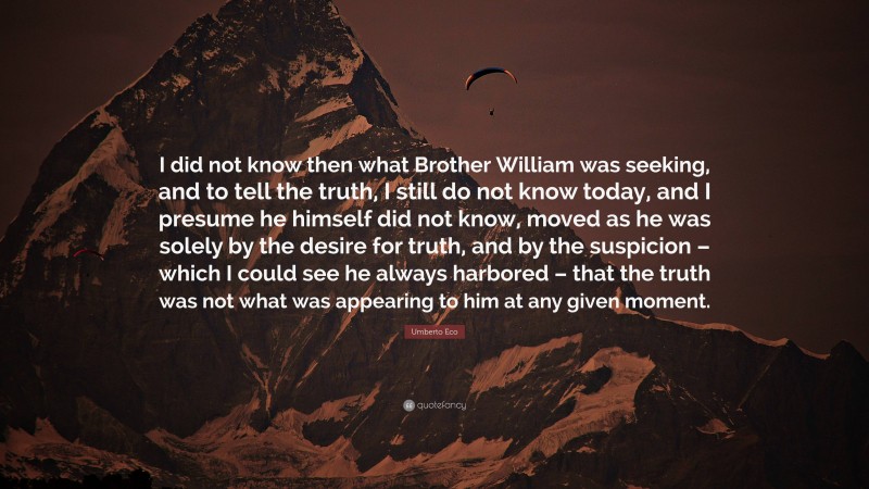 Umberto Eco Quote: “I did not know then what Brother William was seeking, and to tell the truth, I still do not know today, and I presume he himself did not know, moved as he was solely by the desire for truth, and by the suspicion – which I could see he always harbored – that the truth was not what was appearing to him at any given moment.”