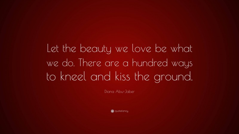Diana Abu-Jaber Quote: “Let the beauty we love be what we do. There are a hundred ways to kneel and kiss the ground.”