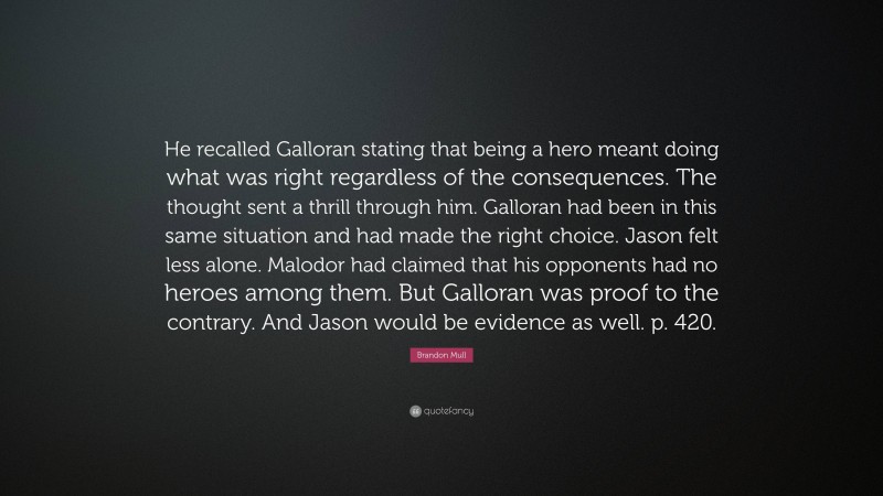 Brandon Mull Quote: “He recalled Galloran stating that being a hero meant doing what was right regardless of the consequences. The thought sent a thrill through him. Galloran had been in this same situation and had made the right choice. Jason felt less alone. Malodor had claimed that his opponents had no heroes among them. But Galloran was proof to the contrary. And Jason would be evidence as well. p. 420.”