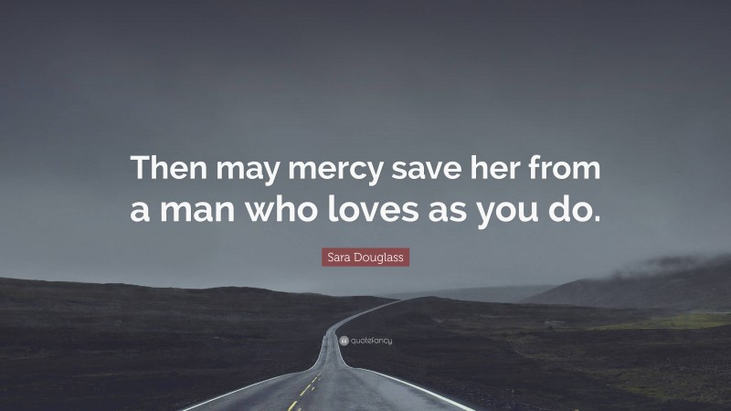 Sara Douglass Quote: “Then may mercy save her from a man who loves as you do.”