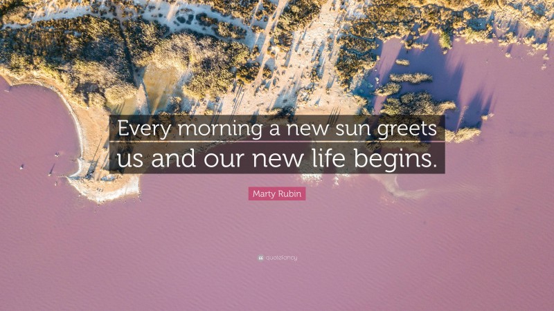 Marty Rubin Quote: “Every morning a new sun greets us and our new life begins.”