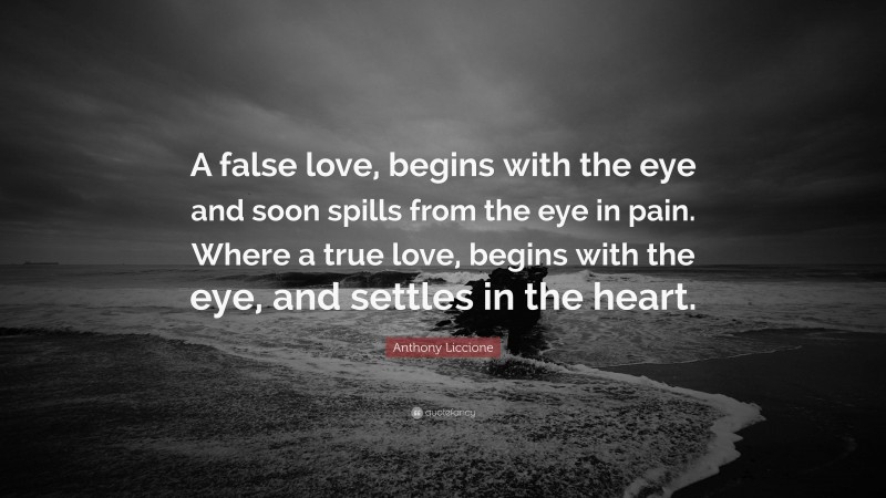 Anthony Liccione Quote: “A false love, begins with the eye and soon spills from the eye in pain. Where a true love, begins with the eye, and settles in the heart.”