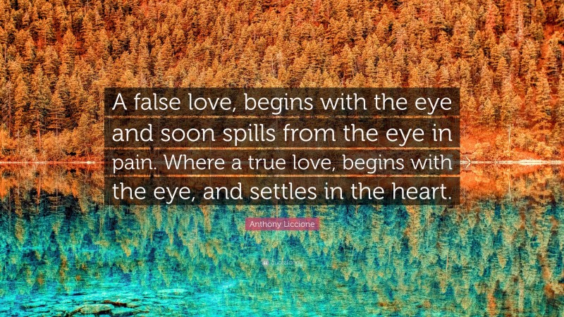 Anthony Liccione Quote: “A false love, begins with the eye and soon spills from the eye in pain. Where a true love, begins with the eye, and settles in the heart.”