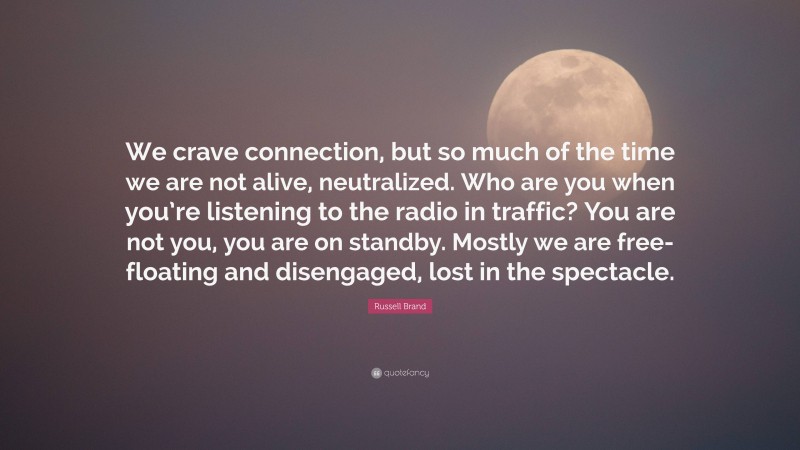 Russell Brand Quote: “We crave connection, but so much of the time we are not alive, neutralized. Who are you when you’re listening to the radio in traffic? You are not you, you are on standby. Mostly we are free-floating and disengaged, lost in the spectacle.”
