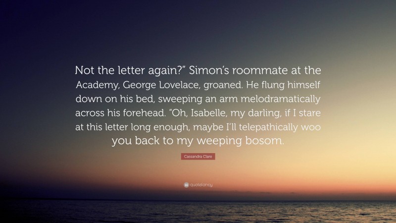 Cassandra Clare Quote: “Not the letter again?” Simon’s roommate at the Academy, George Lovelace, groaned. He flung himself down on his bed, sweeping an arm melodramatically across his forehead. “Oh, Isabelle, my darling, if I stare at this letter long enough, maybe I’ll telepathically woo you back to my weeping bosom.”