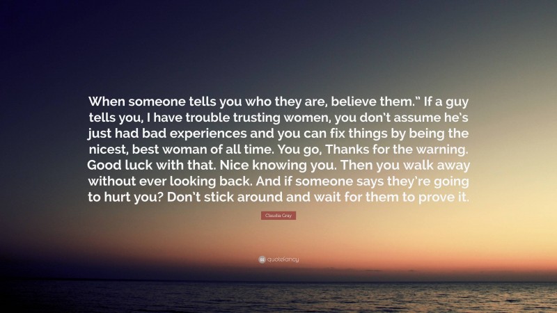 Claudia Gray Quote: “When someone tells you who they are, believe them.” If a guy tells you, I have trouble trusting women, you don’t assume he’s just had bad experiences and you can fix things by being the nicest, best woman of all time. You go, Thanks for the warning. Good luck with that. Nice knowing you. Then you walk away without ever looking back. And if someone says they’re going to hurt you? Don’t stick around and wait for them to prove it.”