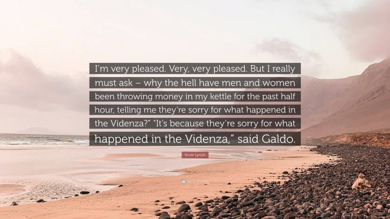 Scott Lynch Quote: “I’m very pleased. Very, very pleased. But I really must ask – why the hell have men and women been throwing money in my kettle for the past half hour, telling me they’re sorry for what happened in the Videnza?” “It’s because they’re sorry for what happened in the Videnza,” said Galdo.”