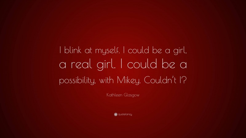 Kathleen Glasgow Quote: “I blink at myself. I could be a girl, a real girl. I could be a possibility, with Mikey. Couldn’t I?”