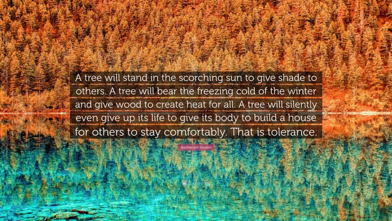 Radhanath Swami Quote: “A tree will stand in the scorching sun to give shade to others. A tree will bear the freezing cold of the winter and give wood to create heat for all. A tree will silently even give up its life to give its body to build a house for others to stay comfortably. That is tolerance.”