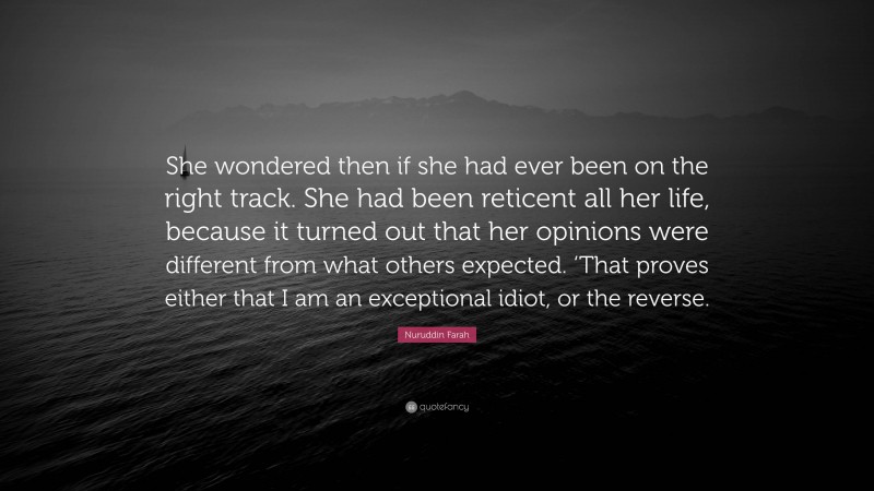 Nuruddin Farah Quote: “She wondered then if she had ever been on the right track. She had been reticent all her life, because it turned out that her opinions were different from what others expected. ‘That proves either that I am an exceptional idiot, or the reverse.”