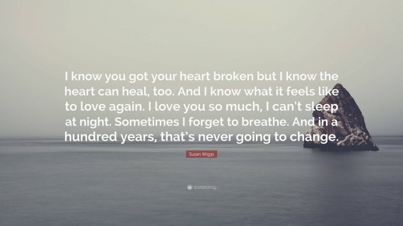 Susan Wiggs Quote: “I know you got your heart broken but I know the heart can heal, too. And I know what it feels like to love again. I love you so much, I can’t sleep at night. Sometimes I forget to breathe. And in a hundred years, that’s never going to change.”